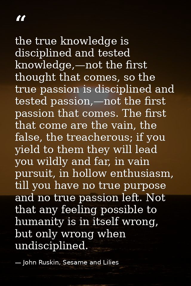 the true knowledge is disciplined and tested knowledge,—not the first thought that comes, so the true passion is discipl — John Ruskin, Sesame and Lilies