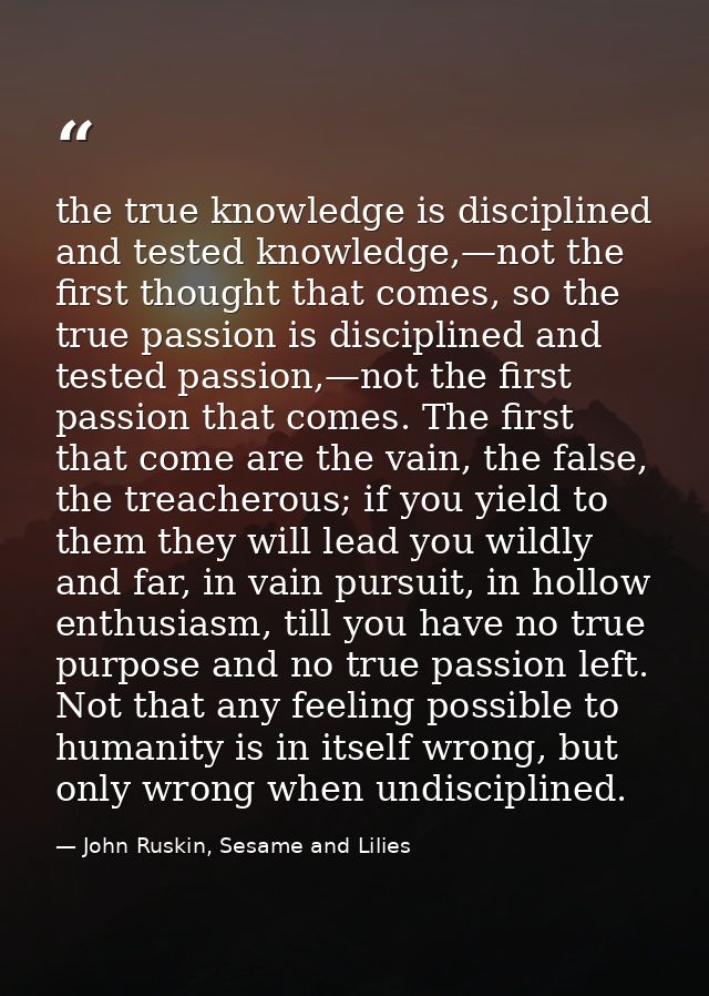 the true knowledge is disciplined and tested knowledge,—not the first thought that comes, so the true passion is discipl — John Ruskin, Sesame and Lilies