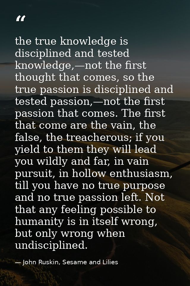 the true knowledge is disciplined and tested knowledge,—not the first thought that comes, so the true passion is discipl — John Ruskin, Sesame and Lilies