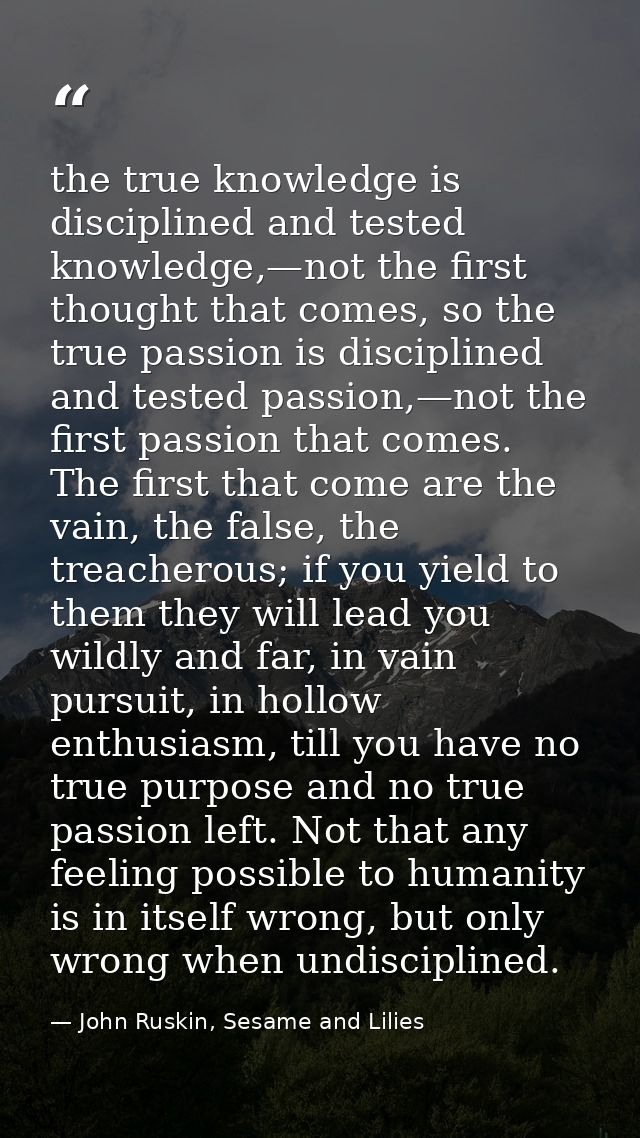 the true knowledge is disciplined and tested knowledge,—not the first thought that comes, so the true passion is discipl — John Ruskin, Sesame and Lilies