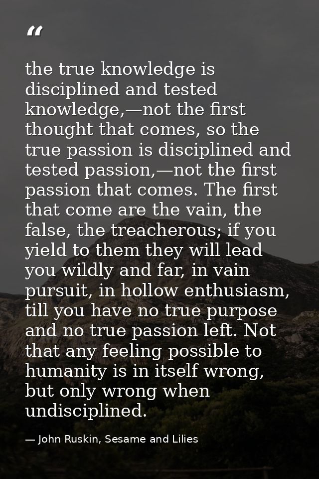the true knowledge is disciplined and tested knowledge,—not the first thought that comes, so the true passion is discipl — John Ruskin, Sesame and Lilies