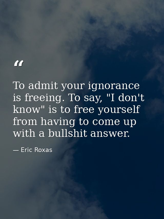 To admit your ignorance is freeing. To say, "I don't know" is to free yourself from having to come up with a bullshit an — Eric Roxas