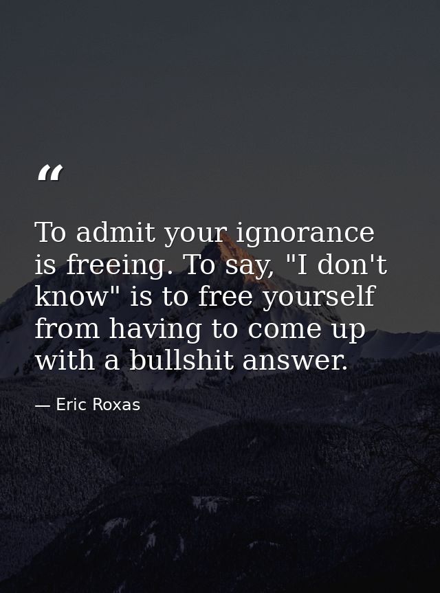 To admit your ignorance is freeing. To say, "I don't know" is to free yourself from having to come up with a bullshit an — Eric Roxas