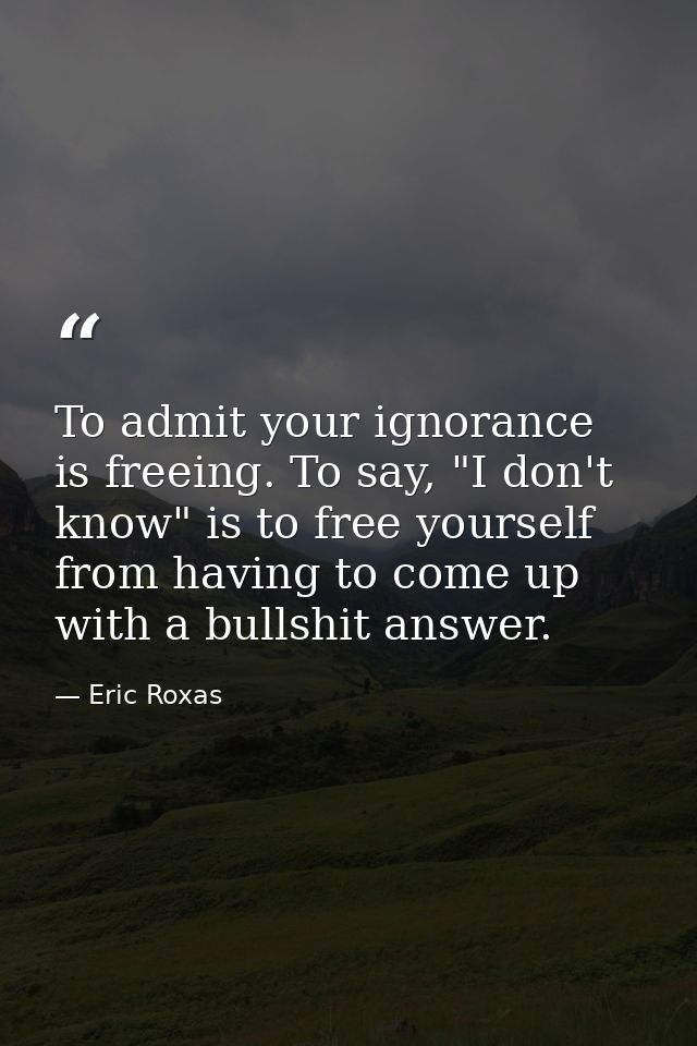 To admit your ignorance is freeing. To say, "I don't know" is to free yourself from having to come up with a bullshit an — Eric Roxas