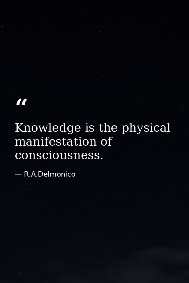 Knowledge is the physical manifestation of consciousness. — R.A.Delmonico