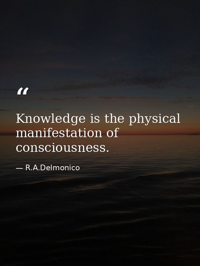 Knowledge is the physical manifestation of consciousness. — R.A.Delmonico