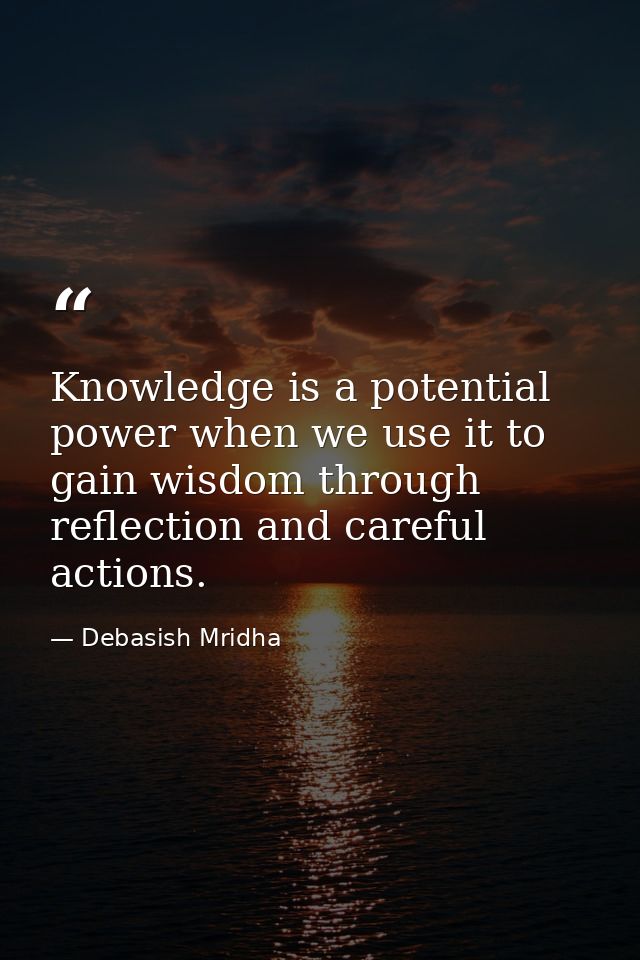 Knowledge is a potential power when we use it to gain wisdom through reflection and careful actions. — Debasish Mridha
