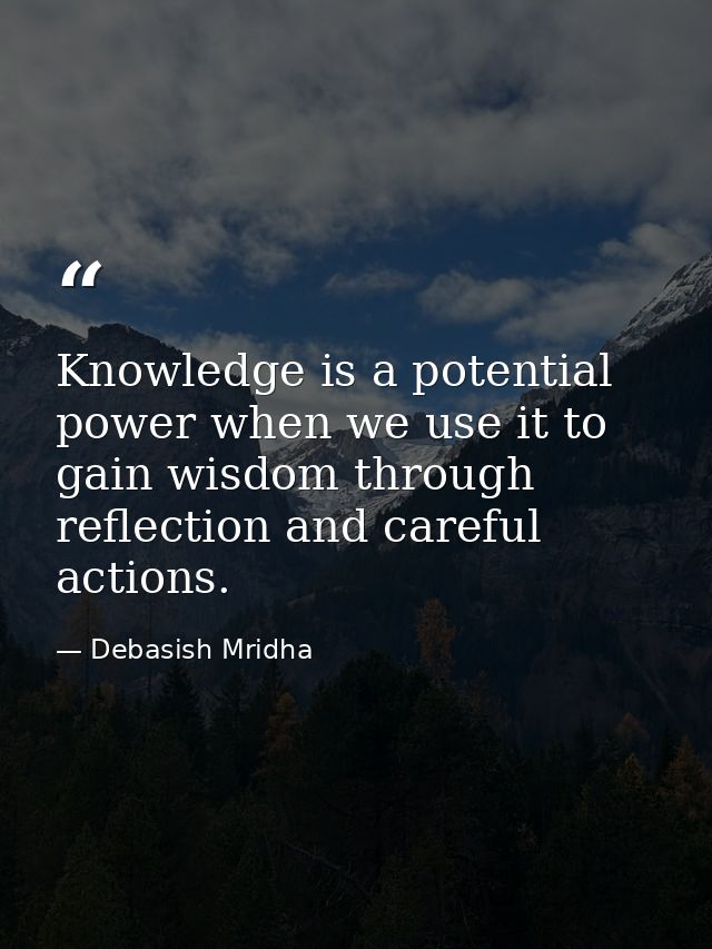 Knowledge is a potential power when we use it to gain wisdom through reflection and careful actions. — Debasish Mridha