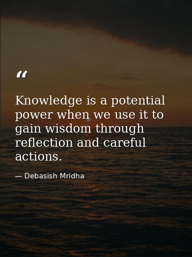 Knowledge is a potential power when we use it to gain wisdom through reflection and careful actions. — Debasish Mridha