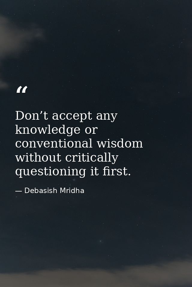 Don’t accept any knowledge or conventional wisdom without critically questioning it first. — Debasish Mridha