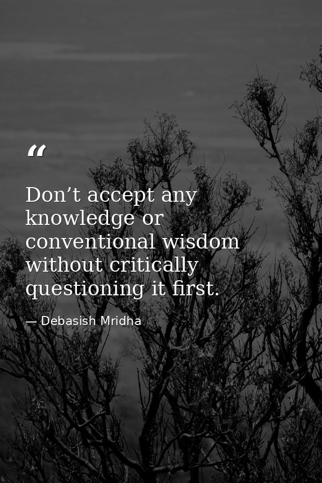 Don’t accept any knowledge or conventional wisdom without critically questioning it first. — Debasish Mridha