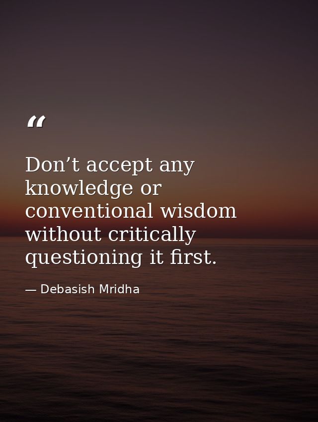 Don’t accept any knowledge or conventional wisdom without critically questioning it first. — Debasish Mridha