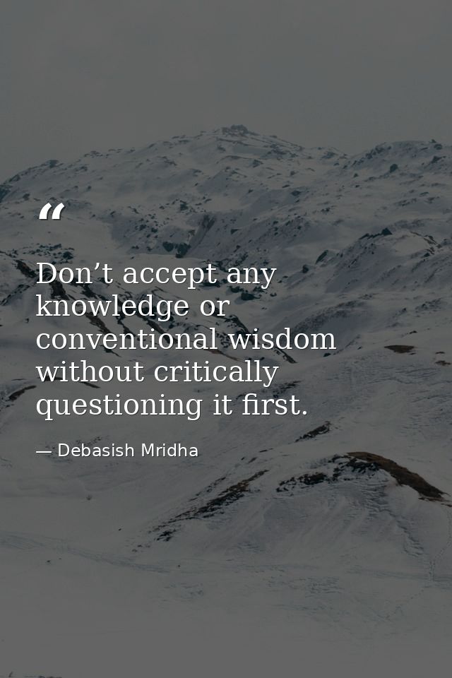 Don’t accept any knowledge or conventional wisdom without critically questioning it first. — Debasish Mridha