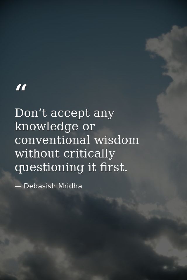 Don’t accept any knowledge or conventional wisdom without critically questioning it first. — Debasish Mridha