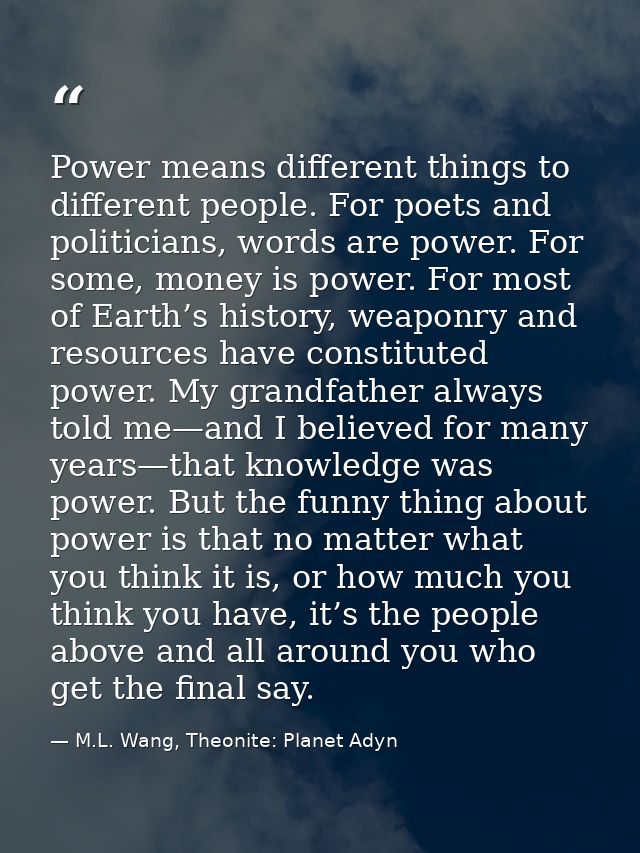 Power means different things to different people. For poets and politicians, words are power. For some, money is power.  — M.L. Wang, Theonite: Planet Adyn
