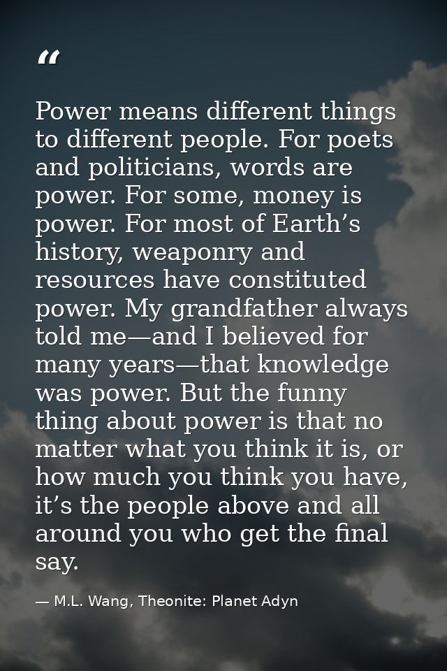 Power means different things to different people. For poets and politicians, words are power. For some, money is power.  — M.L. Wang, Theonite: Planet Adyn