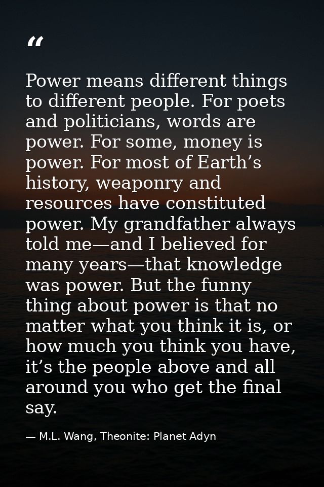 Power means different things to different people. For poets and politicians, words are power. For some, money is power.  — M.L. Wang, Theonite: Planet Adyn