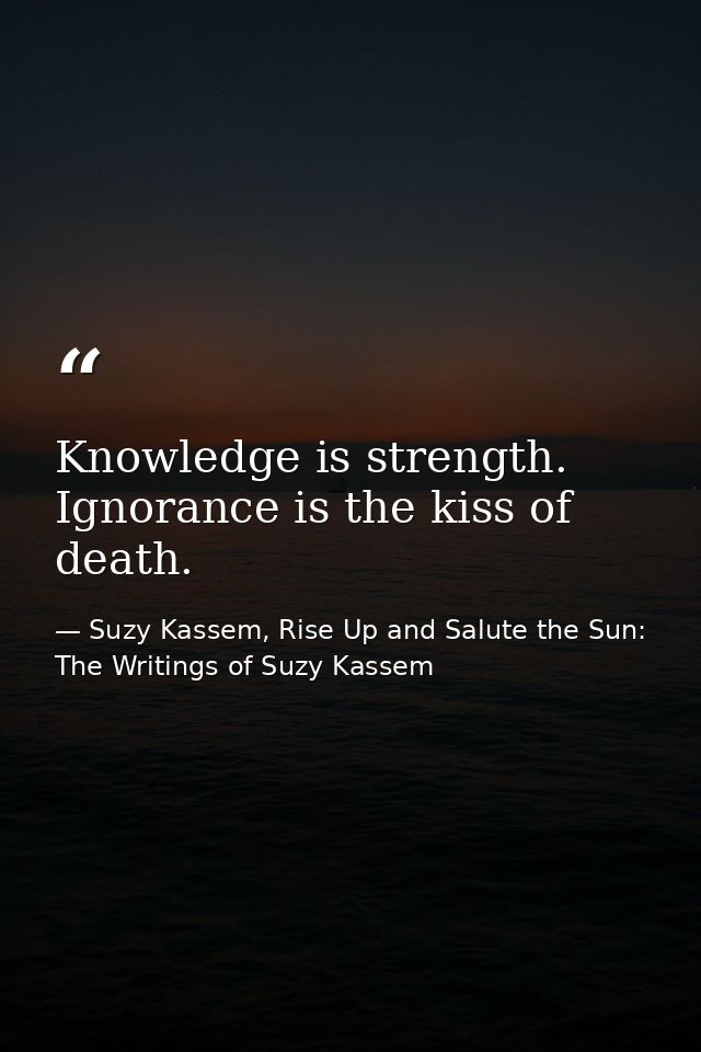 Knowledge is strength. Ignorance is the kiss of death. — Suzy Kassem, Rise Up and Salute the Sun: The Writings of Suzy Kassem