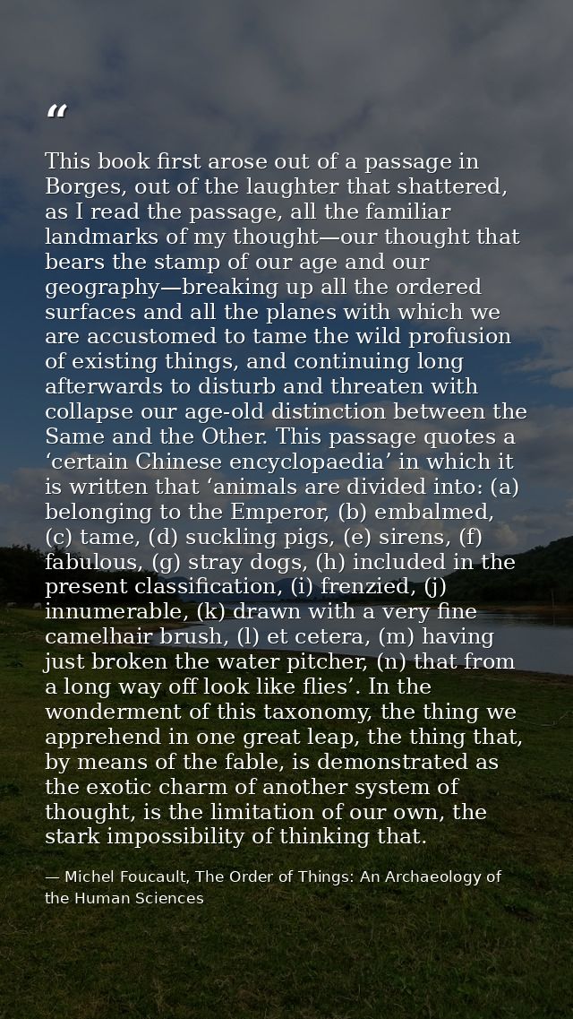 This book first arose out of a passage in Borges, out of the laughter that shattered, as I read the passage, all the fam — Michel Foucault, The Order of Things: An Archaeology of the Human Sciences
