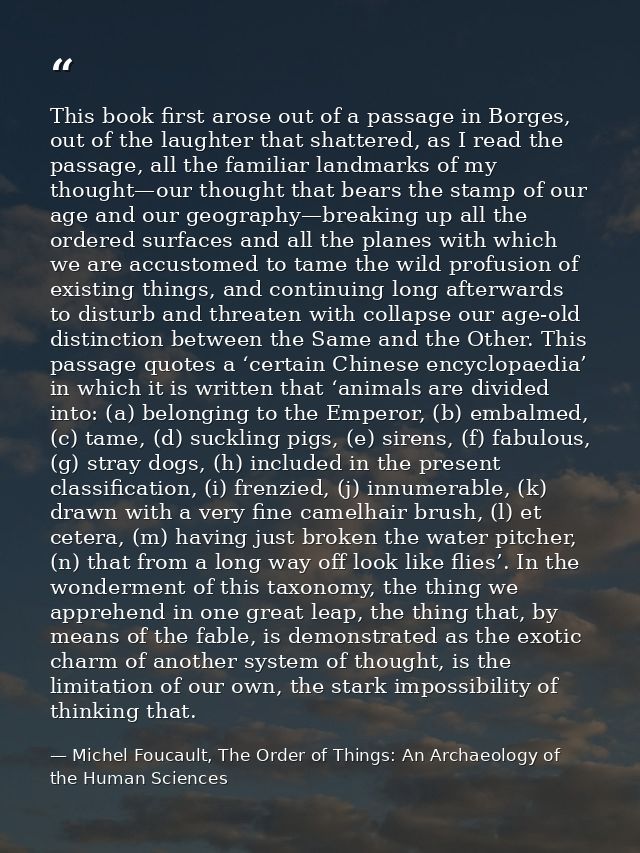 This book first arose out of a passage in Borges, out of the laughter that shattered, as I read the passage, all the fam — Michel Foucault, The Order of Things: An Archaeology of the Human Sciences