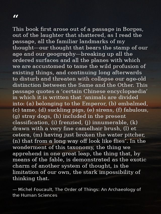 This book first arose out of a passage in Borges, out of the laughter that shattered, as I read the passage, all the fam — Michel Foucault, The Order of Things: An Archaeology of the Human Sciences
