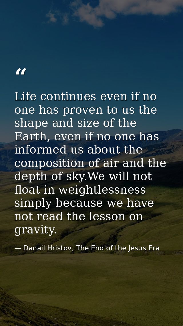 Life continues even if no one has proven to us the shape and size of the Earth, even if no one has informed us about the — Danail Hristov, The End of the Jesus Era