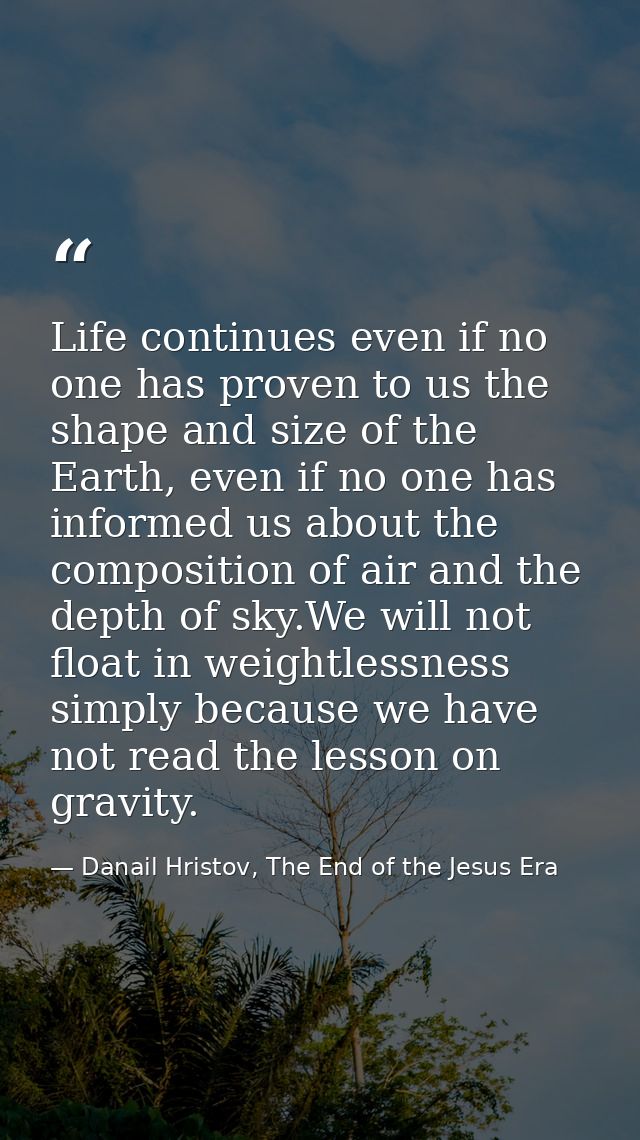 Life continues even if no one has proven to us the shape and size of the Earth, even if no one has informed us about the — Danail Hristov, The End of the Jesus Era