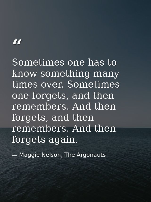 Sometimes one has to know something many times over. Sometimes one forgets, and then remembers. And then forgets, and th — Maggie Nelson, The Argonauts