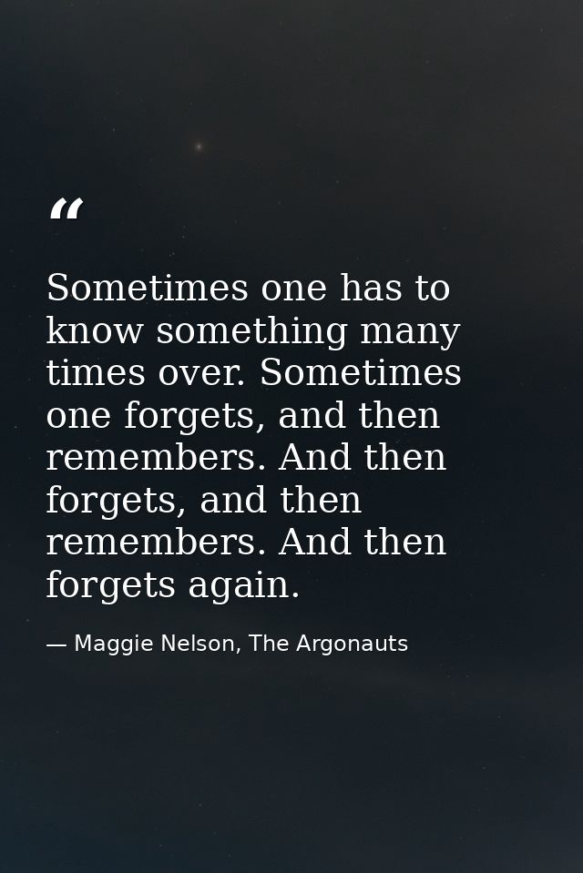 Sometimes one has to know something many times over. Sometimes one forgets, and then remembers. And then forgets, and th — Maggie Nelson, The Argonauts