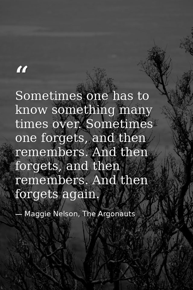 Sometimes one has to know something many times over. Sometimes one forgets, and then remembers. And then forgets, and th — Maggie Nelson, The Argonauts