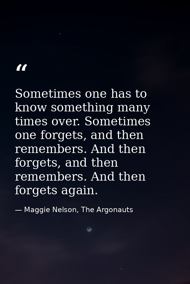 Sometimes one has to know something many times over. Sometimes one forgets, and then remembers. And then forgets, and th — Maggie Nelson, The Argonauts