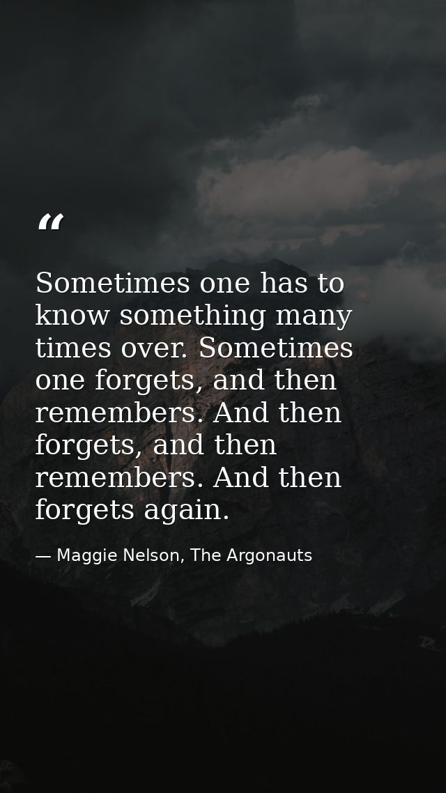 Sometimes one has to know something many times over. Sometimes one forgets, and then remembers. And then forgets, and th — Maggie Nelson, The Argonauts