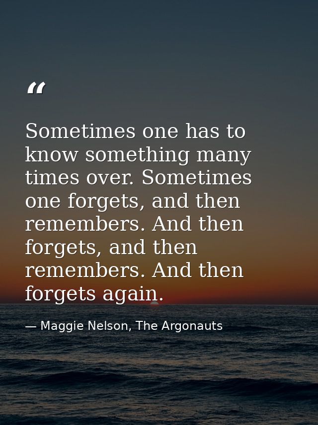 Sometimes one has to know something many times over. Sometimes one forgets, and then remembers. And then forgets, and th — Maggie Nelson, The Argonauts