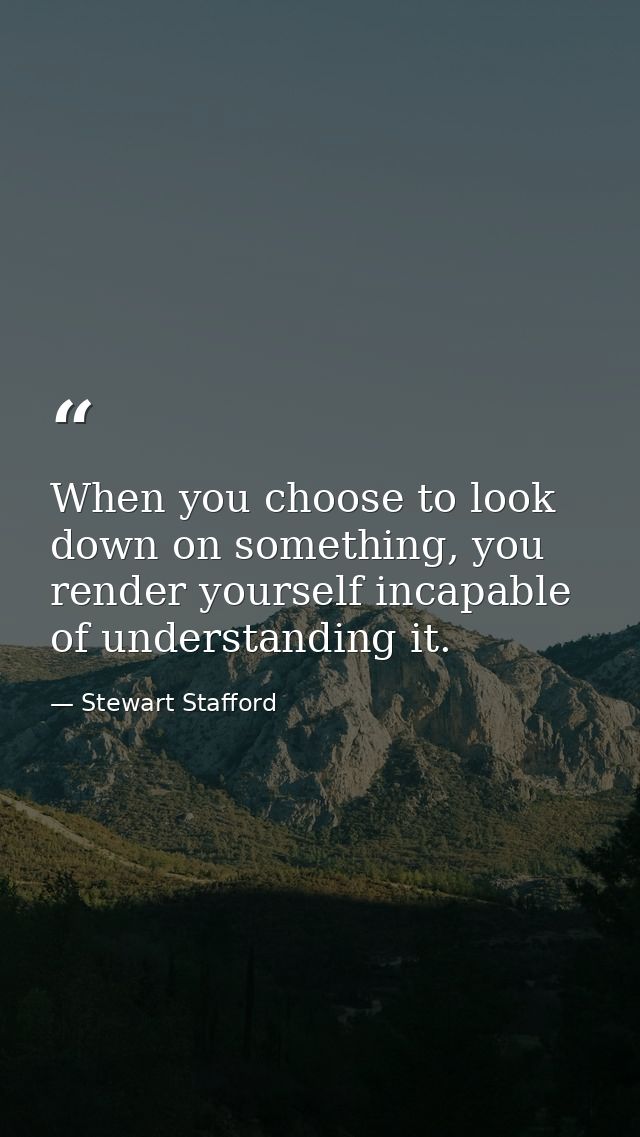 When you choose to look down on something, you render yourself incapable of understanding it. — Stewart Stafford