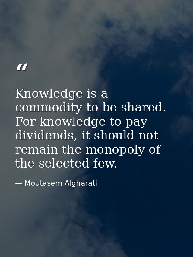 Knowledge is a commodity to be shared. For knowledge to pay dividends, it should not remain the monopoly of the selected — Moutasem Algharati