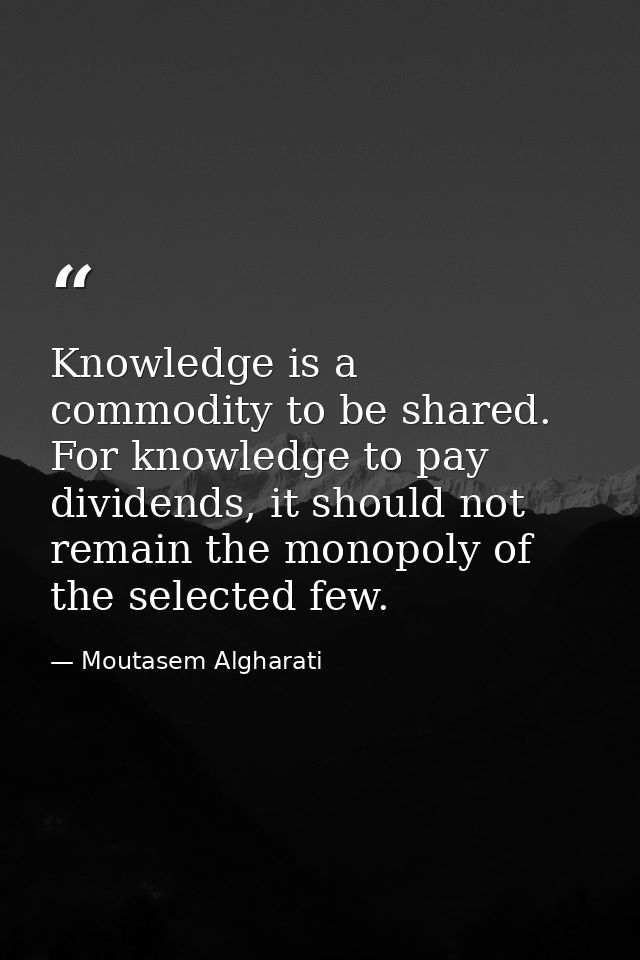 Knowledge is a commodity to be shared. For knowledge to pay dividends, it should not remain the monopoly of the selected — Moutasem Algharati