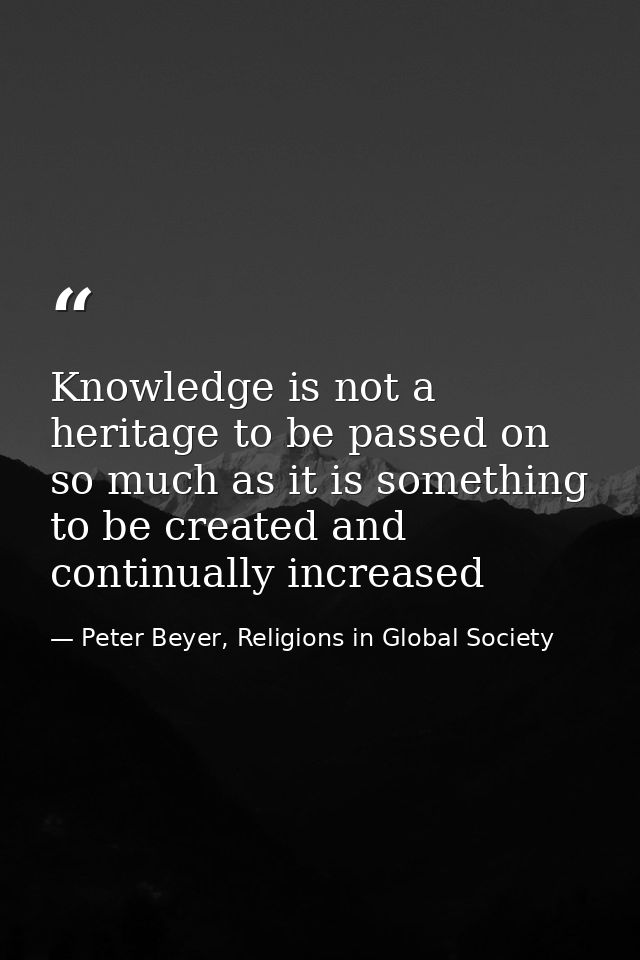 Knowledge is not a heritage to be passed on so much as it is something to be created and continually increased — Peter Beyer, Religions in Global Society