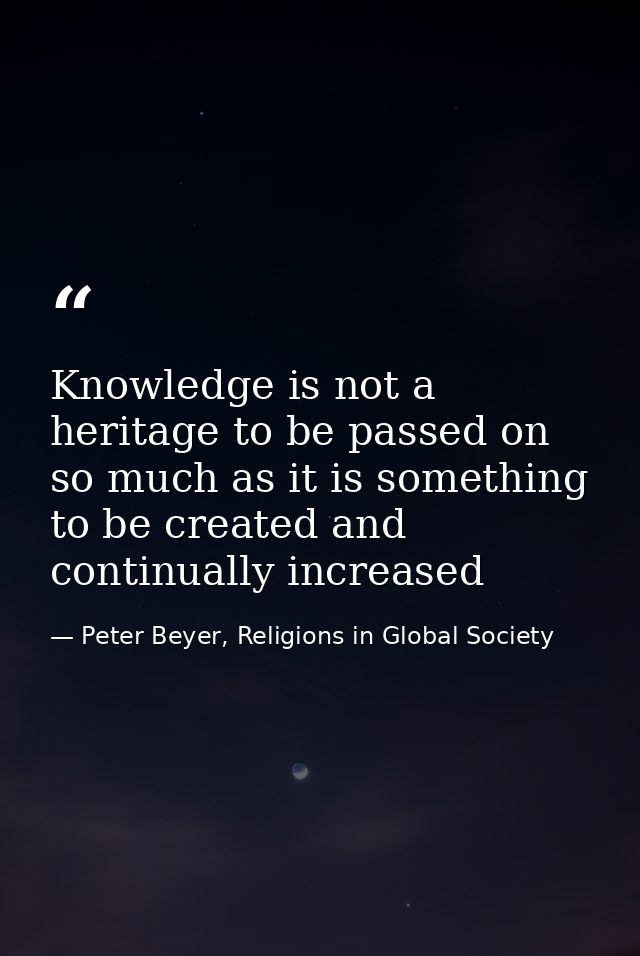 Knowledge is not a heritage to be passed on so much as it is something to be created and continually increased — Peter Beyer, Religions in Global Society