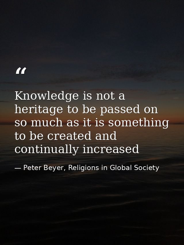 Knowledge is not a heritage to be passed on so much as it is something to be created and continually increased — Peter Beyer, Religions in Global Society