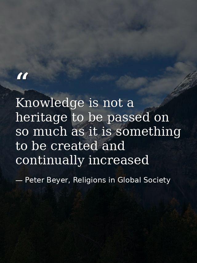 Knowledge is not a heritage to be passed on so much as it is something to be created and continually increased — Peter Beyer, Religions in Global Society