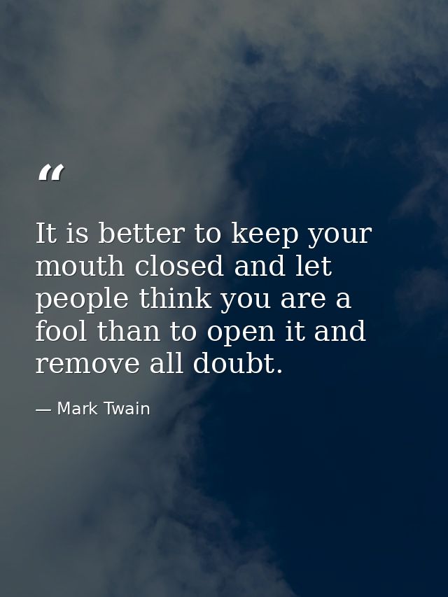 It is better to keep your mouth closed and let people think you are a fool than to open it and remove all doubt. — Mark Twain