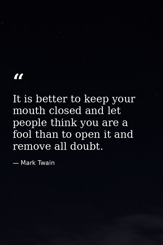It is better to keep your mouth closed and let people think you are a fool than to open it and remove all doubt. — Mark Twain