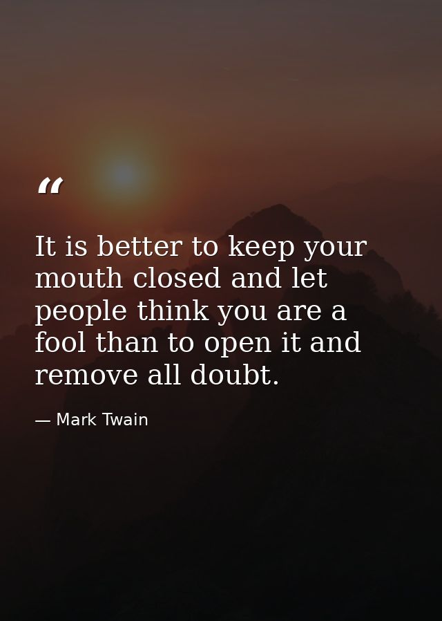 It is better to keep your mouth closed and let people think you are a fool than to open it and remove all doubt. — Mark Twain
