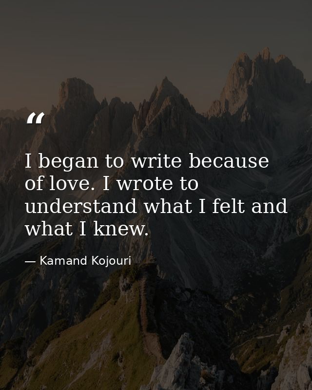 I began to write because of love. I wrote to understand what I felt and what I knew. — Kamand Kojouri