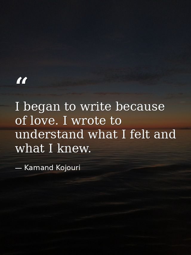 I began to write because of love. I wrote to understand what I felt and what I knew. — Kamand Kojouri