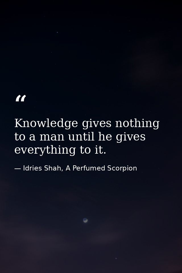 Knowledge gives nothing to a man until he gives everything to it. — Idries Shah, A Perfumed Scorpion