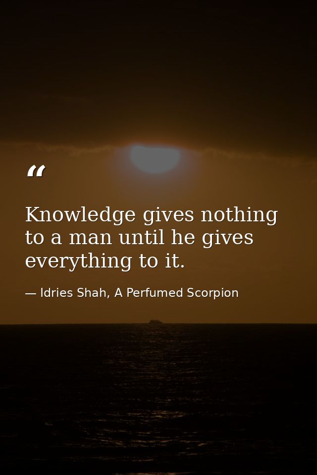 Knowledge gives nothing to a man until he gives everything to it. — Idries Shah, A Perfumed Scorpion