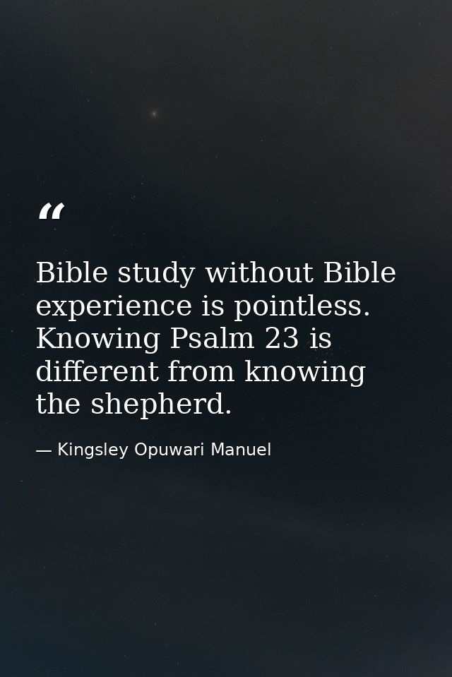 Bible study without Bible experience is pointless. Knowing Psalm 23 is different from knowing the shepherd. — Kingsley Opuwari Manuel