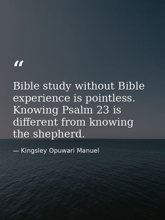 Bible study without Bible experience is pointless. Knowing Psalm 23 is different from knowing the shepherd. — Kingsley Opuwari Manuel