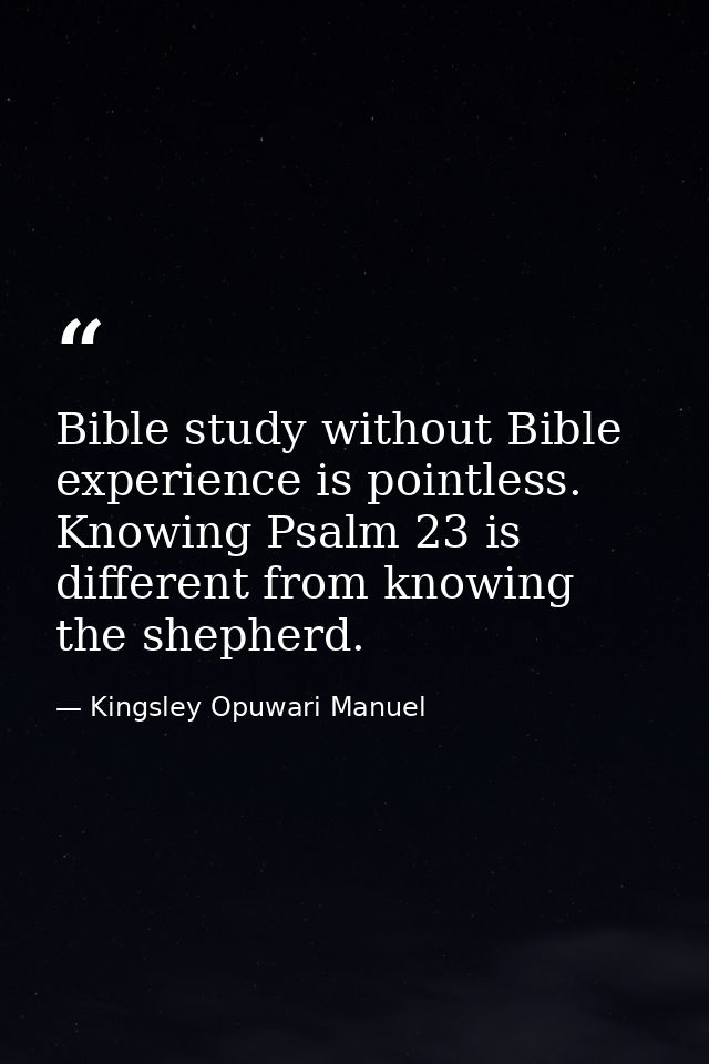 Bible study without Bible experience is pointless. Knowing Psalm 23 is different from knowing the shepherd. — Kingsley Opuwari Manuel